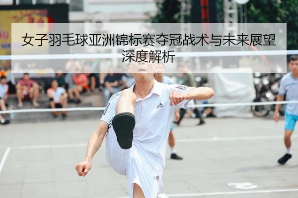 女子羽毛球亚洲锦标赛夺冠战术与未来展望深度解析